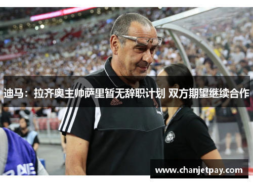 迪马：拉齐奥主帅萨里暂无辞职计划 双方期望继续合作